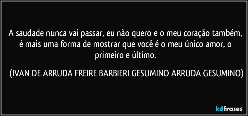 A saudade nunca vai passar, eu não quero e o meu coração também, é mais uma forma de mostrar que você é o meu único amor, o primeiro e último. (IVAN DE ARRUDA FREIRE BARBIERI GESUMINO ARRUDA GESUMINO)