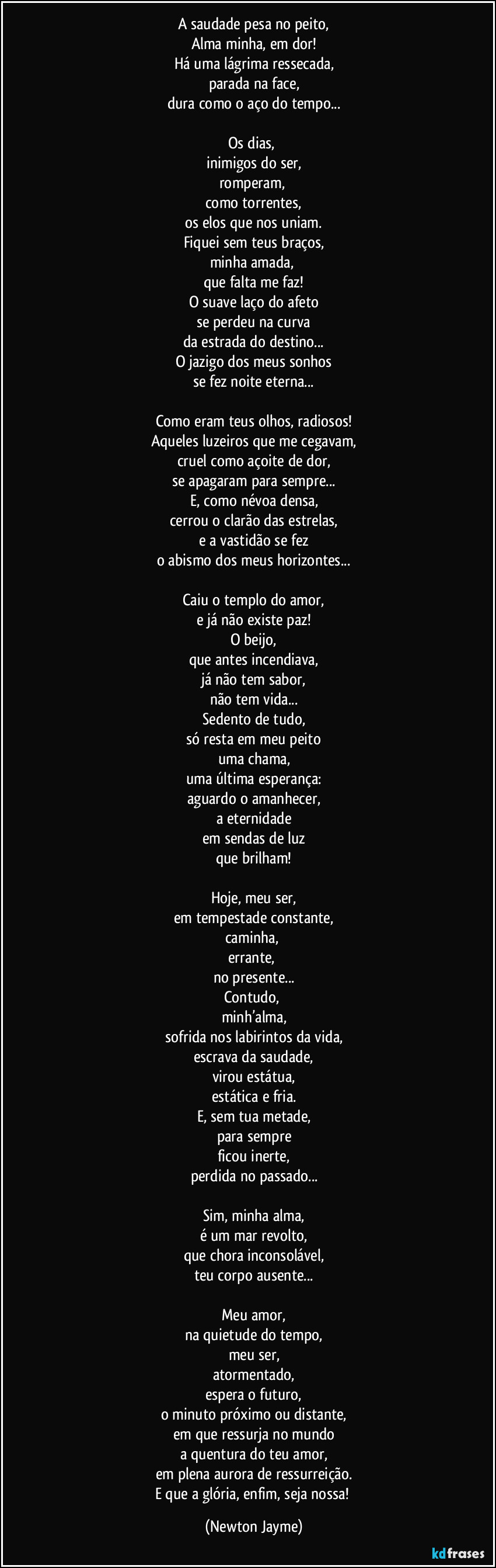 A saudade pesa no peito,
Alma minha, em dor!
Há uma lágrima ressecada,
parada na face,
dura como o aço do tempo...

Os dias, 
inimigos do ser,
romperam, 
como torrentes,
os elos que nos uniam.
Fiquei sem teus braços,
minha amada, 
que falta me faz!
O suave laço do afeto
se perdeu na curva
da estrada do destino...
O jazigo dos meus sonhos
se fez noite eterna...

Como eram teus olhos, radiosos!
Aqueles luzeiros que me cegavam,
cruel como açoite de dor,
se apagaram para sempre...
E, como névoa densa,
cerrou o clarão das estrelas,
e a vastidão se fez
o abismo dos meus horizontes...

Caiu o templo do amor,
e já não existe paz!
O beijo,
que antes incendiava,
já não tem sabor,
não tem vida...
Sedento de tudo,
só resta em meu peito
uma chama,
uma última esperança:
aguardo o amanhecer,
a eternidade
em sendas de luz
que brilham!

Hoje, meu ser,
em tempestade constante,
caminha, 
errante, 
no presente...
Contudo, 
minh’alma,
sofrida nos labirintos da vida,
escrava da saudade,
virou estátua,
estática e fria.
E, sem tua metade,
para sempre
ficou inerte,
perdida no passado...

Sim, minha alma,
é um mar revolto,
que chora inconsolável,
teu corpo ausente...

Meu amor,
na quietude do tempo,
meu ser,
atormentado,
espera o futuro,
o minuto próximo ou distante,
em que ressurja no mundo
a quentura do teu amor,
em plena aurora de ressurreição.
E que a glória, enfim, seja nossa! (Newton Jayme)