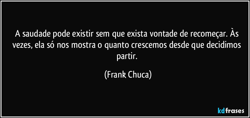 A saudade pode existir sem que exista vontade de recomeçar. Às vezes, ela só nos mostra o quanto crescemos desde que decidimos partir. (Frank Chuca)