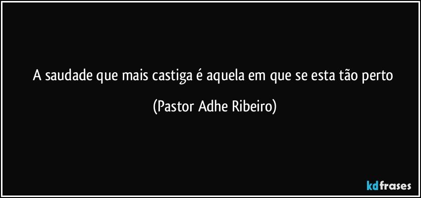 A saudade que mais castiga é aquela em que se esta tão perto (Pastor Adhe Ribeiro)