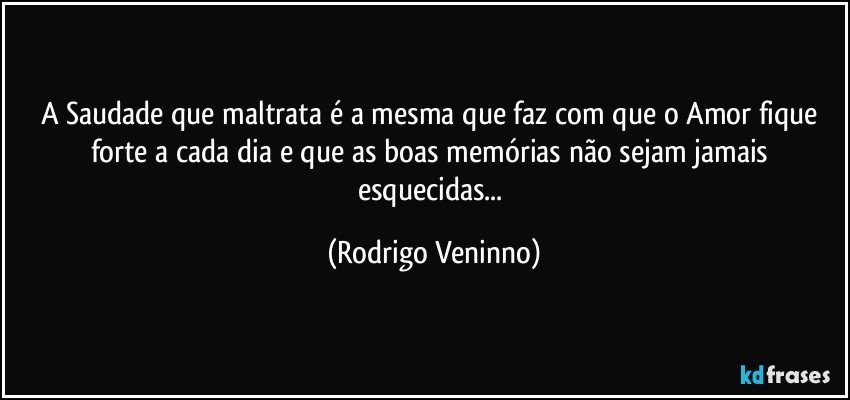 A Saudade que maltrata é a mesma que faz com que o Amor fique forte a cada dia e que as boas memórias não sejam jamais esquecidas... (Rodrigo Veninno)