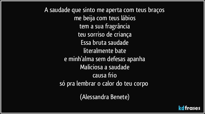 A saudade que sinto me aperta com teus braços
me beija com teus lábios
tem a sua fragrância
teu sorriso de criança
Essa bruta saudade
literalmente bate
e minh'alma sem defesas apanha
Maliciosa a saudade
causa frio
só pra lembrar o calor do teu corpo (Alessandra Benete)