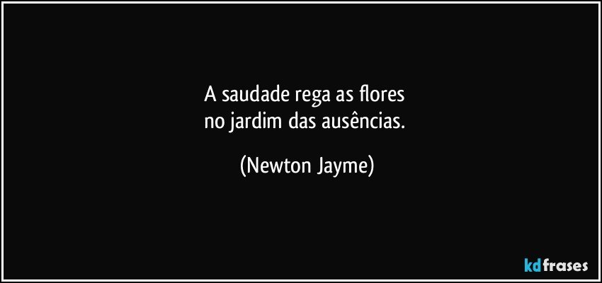 A saudade rega as flores 
no jardim das ausências. (Newton Jayme)