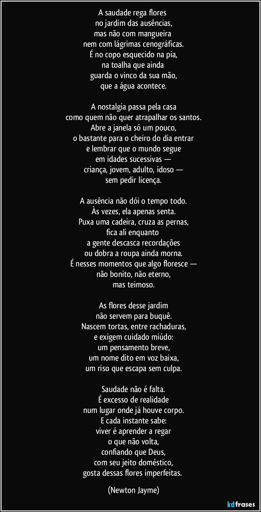 A saudade rega flores 
no jardim das ausências,
mas não com mangueira 
nem com lágrimas cenográficas.
É no copo esquecido na pia,
na toalha que ainda 
guarda o vinco da sua mão,
que a água acontece.

A nostalgia passa pela casa
como quem não quer atrapalhar os santos.
Abre a janela só um pouco,
o bastante para o cheiro do dia entrar
e lembrar que o mundo segue
em idades sucessivas —
criança, jovem, adulto, idoso —
sem pedir licença.

A ausência não dói o tempo todo.
Às vezes, ela apenas senta.
Puxa uma cadeira, cruza as pernas,
fica ali enquanto 
a gente descasca recordações
ou dobra a roupa ainda morna.
É nesses momentos que algo floresce —
não bonito, não eterno,
mas teimoso.

As flores desse jardim
não servem para buquê.
Nascem tortas, entre rachaduras,
e exigem cuidado miúdo:
um pensamento breve,
um nome dito em voz baixa,
um riso que escapa sem culpa.

Saudade não é falta.
É excesso de realidade
num lugar onde já houve corpo.
E cada instante sabe:
viver é aprender a regar
o que não volta,
confiando que Deus,
com seu jeito doméstico,
gosta dessas flores imperfeitas. (Newton Jayme)