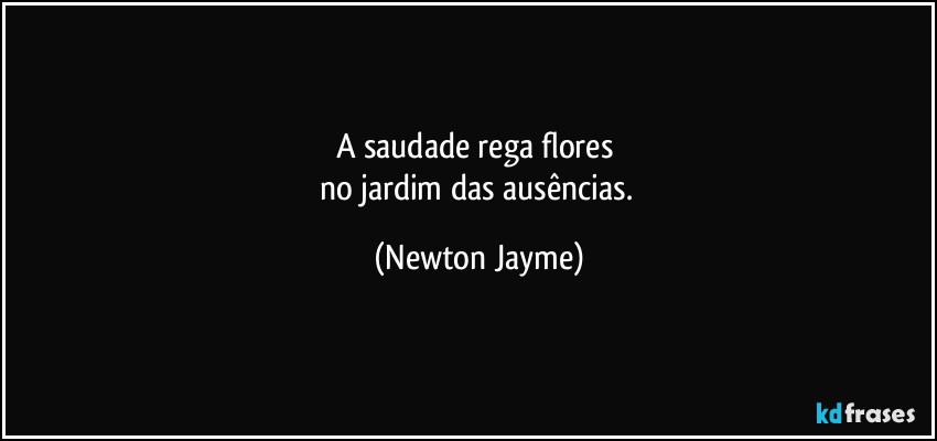 A saudade rega flores 
no jardim das ausências. (Newton Jayme)