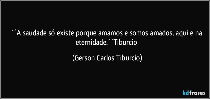 ´´A saudade só existe porque amamos e somos amados, aqui e na eternidade.´´Tiburcio (Gerson Carlos Tiburcio)