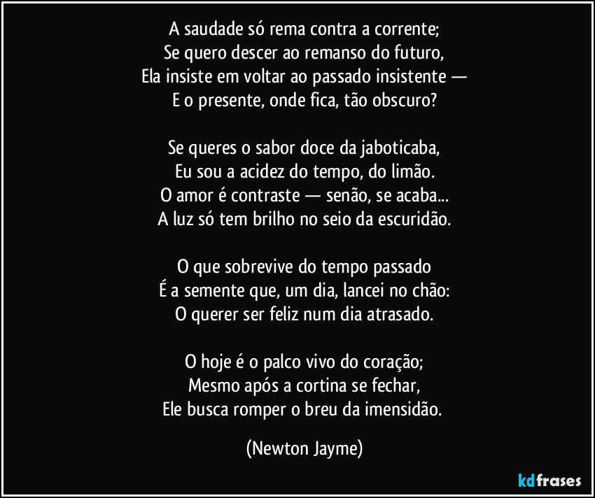 A saudade só rema contra a corrente;
Se quero descer ao remanso do futuro,
Ela insiste em voltar ao passado insistente —
E o presente, onde fica, tão obscuro?

Se queres o sabor doce da jaboticaba,
Eu sou a acidez do tempo, do limão.
O amor é contraste — senão, se acaba...
A luz só tem brilho no seio da escuridão.

O que sobrevive do tempo passado
É a semente que, um dia, lancei no chão:
O querer ser feliz num dia atrasado.

O hoje é o palco vivo do coração;
Mesmo após a cortina se fechar,
Ele busca romper o breu da imensidão. (Newton Jayme)