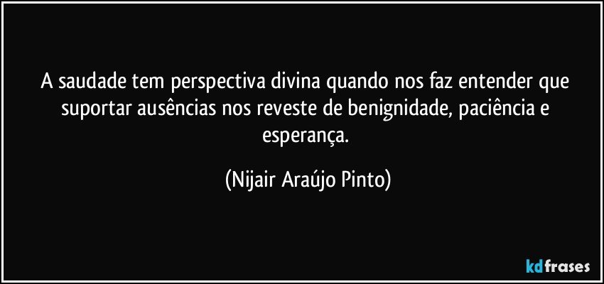 A saudade tem perspectiva divina quando nos faz entender que suportar ausências nos reveste de benignidade, paciência e esperança. (Nijair Araújo Pinto)