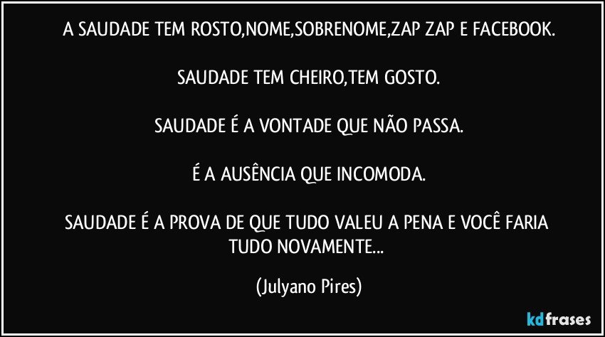 A SAUDADE TEM ROSTO,NOME,SOBRENOME,ZAP ZAP E FACEBOOK.
SAUDADE TEM CHEIRO,TEM GOSTO.
SAUDADE É A VONTADE QUE NÃO PASSA.
É A AUSÊNCIA QUE INCOMODA.
SAUDADE É A PROVA DE QUE TUDO VALEU A PENA E VOCÊ FARIA TUDO NOVAMENTE... (Julyano Pires)