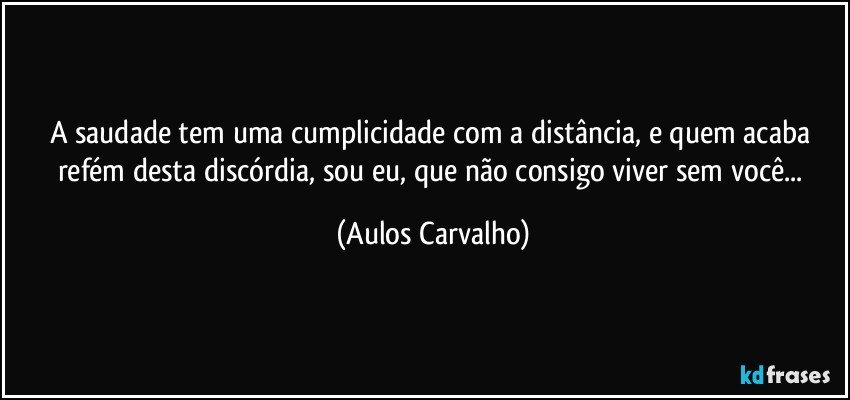 A saudade tem uma cumplicidade com a distância, e quem acaba refém desta discórdia, sou eu, que não consigo viver sem você... (Aulos Carvalho)