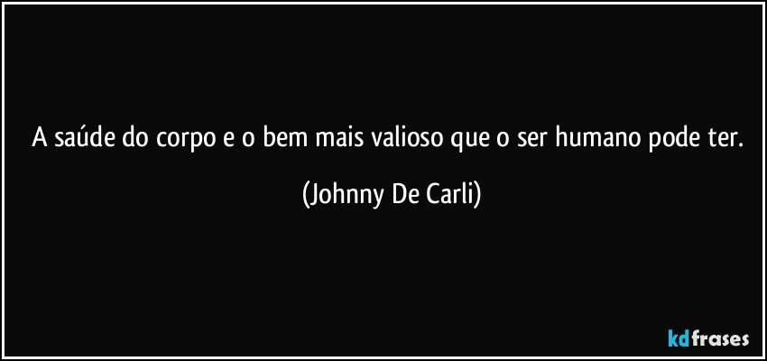 A saúde do corpo e o bem mais valioso que o ser humano pode ter. (Johnny De Carli)