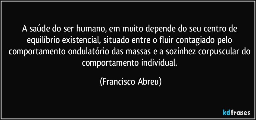 A saúde do ser humano, em muito depende do seu centro de equilíbrio existencial, situado entre o fluir contagiado pelo comportamento ondulatório das massas e a sozinhez corpuscular do comportamento individual. (Francisco Abreu)