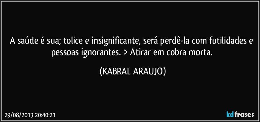 A saúde é sua; tolice e insignificante, será perdê-la com futilidades e pessoas ignorantes. > Atirar em cobra morta. (KABRAL ARAUJO)