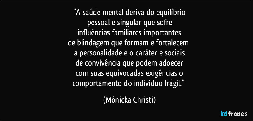 "A saúde mental deriva do equilíbrio
pessoal e singular que sofre
 influências familiares importantes 
de blindagem que formam e fortalecem 
a personalidade e o caráter  e sociais
de convivência que podem adoecer
com suas equivocadas exigências o
comportamento do indivíduo frágil." (Mônicka Christi)