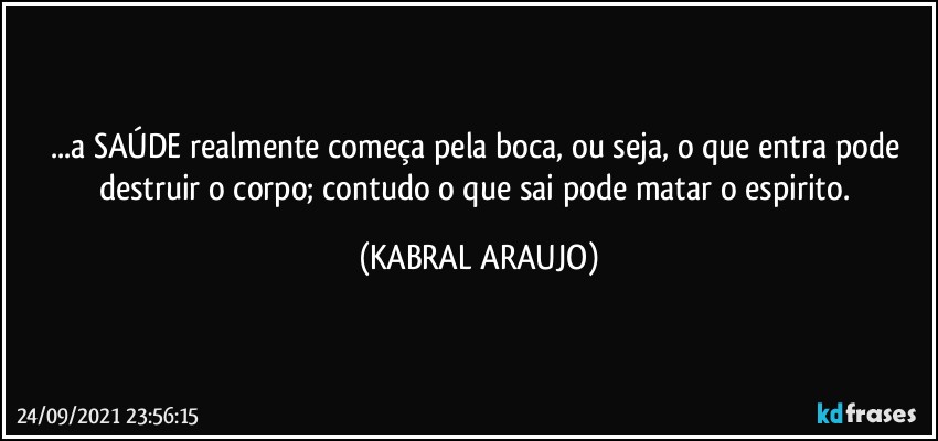 ...a SAÚDE realmente começa pela boca, ou seja, o que entra pode destruir o corpo; contudo o que sai pode matar o espirito. (KABRAL ARAUJO)