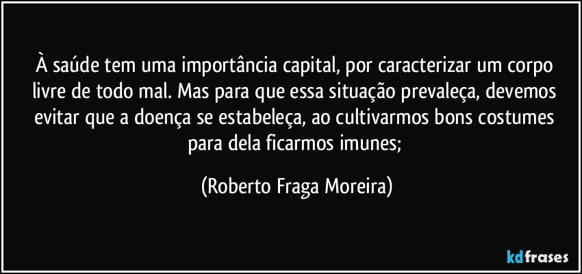 À saúde tem uma importância capital, por caracterizar um corpo livre de todo mal. Mas para que essa situação prevaleça, devemos evitar que a doença se estabeleça, ao cultivarmos bons costumes para dela ficarmos imunes; (Roberto Fraga Moreira)