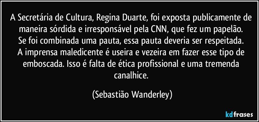 A Secretária de Cultura, Regina Duarte, foi exposta publicamente de maneira sórdida e irresponsável pela CNN, que fez um papelão. 
Se foi combinada uma pauta, essa pauta deveria ser respeitada. 
A imprensa maledicente é useira e vezeira em fazer esse tipo de emboscada. Isso é falta de ética profissional e uma tremenda canalhice. (Sebastião Wanderley)