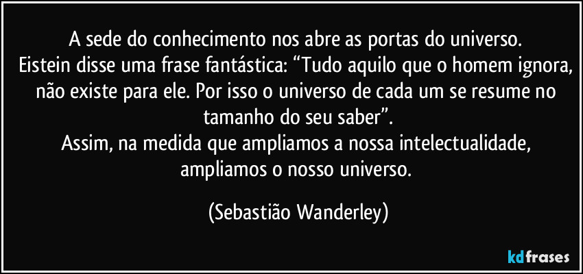 A sede do conhecimento nos abre as portas do universo. 
Eistein disse uma frase fantástica: “Tudo aquilo que o homem ignora, não existe para ele. Por isso o universo de cada um se resume no tamanho do seu saber”.
Assim, na medida que ampliamos a nossa intelectualidade, ampliamos o nosso universo. (Sebastião Wanderley)