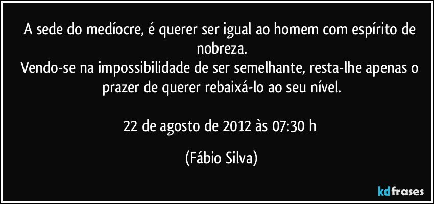 A sede do medíocre, é querer ser igual ao homem com espírito de nobreza.
Vendo-se na impossibilidade de ser semelhante, resta-lhe apenas o prazer de querer rebaixá-lo ao seu nível.

22 de agosto de 2012 às 07:30 h (Fábio Silva)