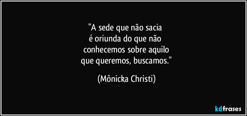 "A sede que não sacia
é oriunda do que não
conhecemos sobre aquilo
que queremos, buscamos." (Mônicka Christi)