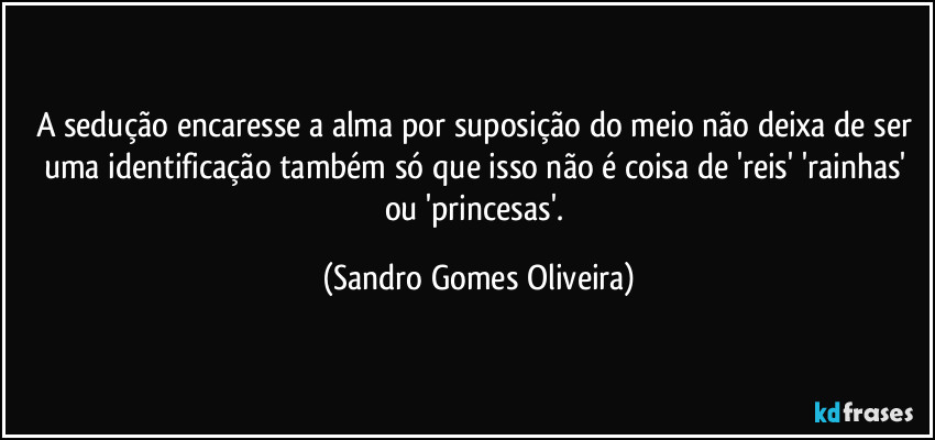 A sedução encaresse a alma por suposição do meio não deixa de ser uma identificação também só que isso não é coisa de 'reis' 'rainhas' ou 'princesas'. (Sandro Gomes Oliveira)