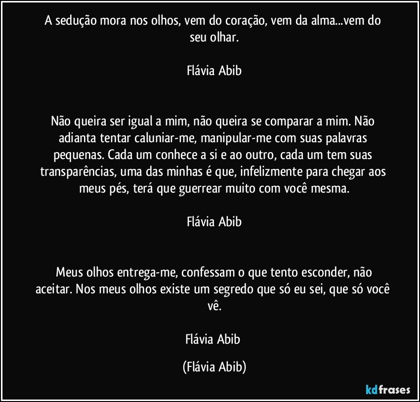 A sedução mora nos olhos, vem do coração, vem da alma...vem do seu olhar.

Flávia Abib


Não queira ser igual a mim, não queira se comparar a mim. Não adianta tentar caluniar-me, manipular-me com suas palavras pequenas. Cada um conhece a si e ao outro, cada um tem suas transparências, uma das minhas é que, infelizmente para chegar aos meus pés, terá que guerrear muito com você mesma.

Flávia Abib


 Meus olhos entrega-me, confessam o que tento esconder, não aceitar. Nos meus olhos existe um segredo que só eu sei, que só você vê.

Flávia Abib (Flávia Abib)