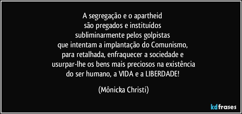 A segregação e o apartheid 
são pregados e instituídos 
subliminarmente pelos golpistas 
que intentam a implantação do Comunismo, 
para retalhada, enfraquecer a sociedade e 
usurpar-lhe os bens mais preciosos na existência
do ser humano, a VIDA e a LIBERDADE! (Mônicka Christi)