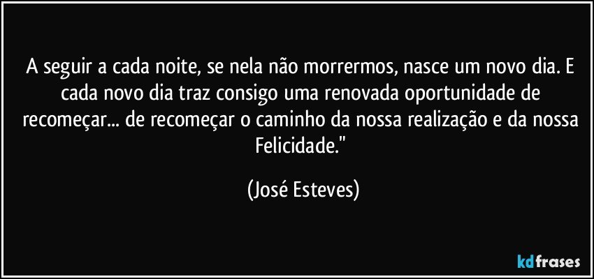 A seguir a cada noite, se nela não morrermos, nasce um novo dia. E cada novo dia traz consigo uma renovada oportunidade de recomeçar... de recomeçar o caminho da nossa realização e da nossa Felicidade." (José Esteves)