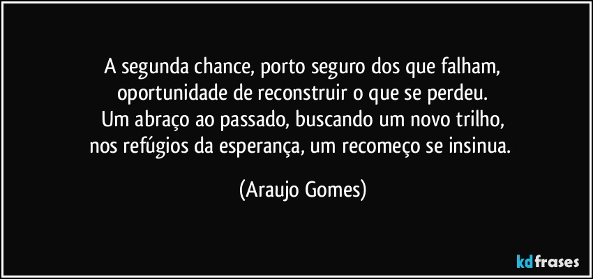 A segunda chance, porto seguro dos que falham,
oportunidade de reconstruir o que se perdeu.
Um abraço ao passado, buscando um novo trilho,
nos refúgios da esperança, um recomeço se insinua. (Araujo Gomes)