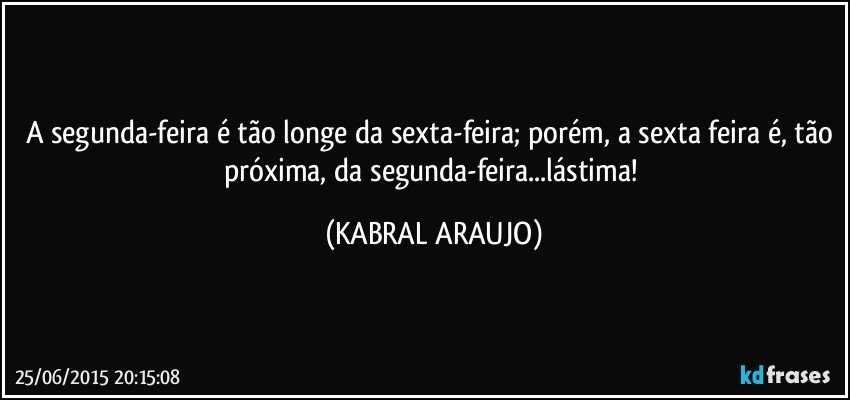 A segunda-feira é tão longe da sexta-feira; porém, a sexta feira é, tão próxima, da segunda-feira...lástima! (KABRAL ARAUJO)