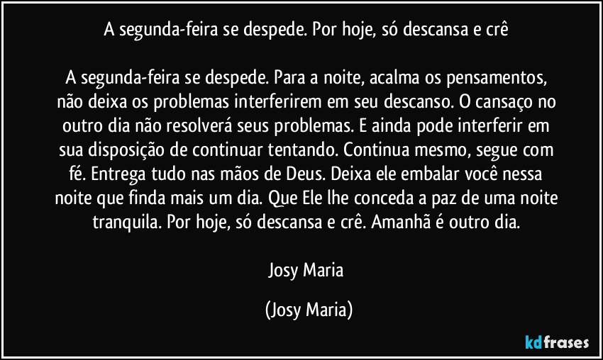 A segunda-feira se despede. Por hoje, só descansa e crê 

A segunda-feira se despede. Para a  noite, acalma os pensamentos, não deixa os problemas interferirem em seu descanso. O cansaço no outro dia não resolverá seus problemas. E ainda pode interferir em sua disposição de continuar tentando. Continua mesmo, segue com fé. Entrega tudo nas mãos de Deus. Deixa ele embalar você nessa noite que finda mais um dia. Que Ele lhe conceda a paz de uma noite tranquila. Por hoje, só descansa e crê. Amanhã é outro dia. 

Josy Maria (Josy Maria)