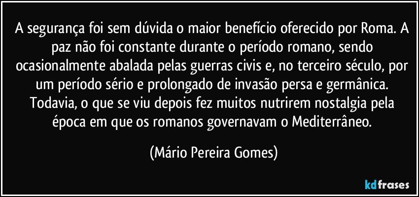 A segurança foi sem dúvida o maior benefício oferecido por Roma. A paz não foi constante durante o período romano, sendo ocasionalmente abalada pelas guerras civis e, no terceiro século, por um período sério e prolongado de invasão persa e germânica. Todavia, o que se viu depois fez muitos nutrirem nostalgia pela época em que os romanos governavam o Mediterrâneo. (Mário Pereira Gomes)