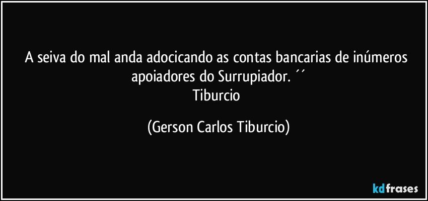 A seiva do mal anda adocicando as contas bancarias de inúmeros apoiadores do Surrupiador. ´´
Tiburcio (Gerson Carlos Tiburcio)