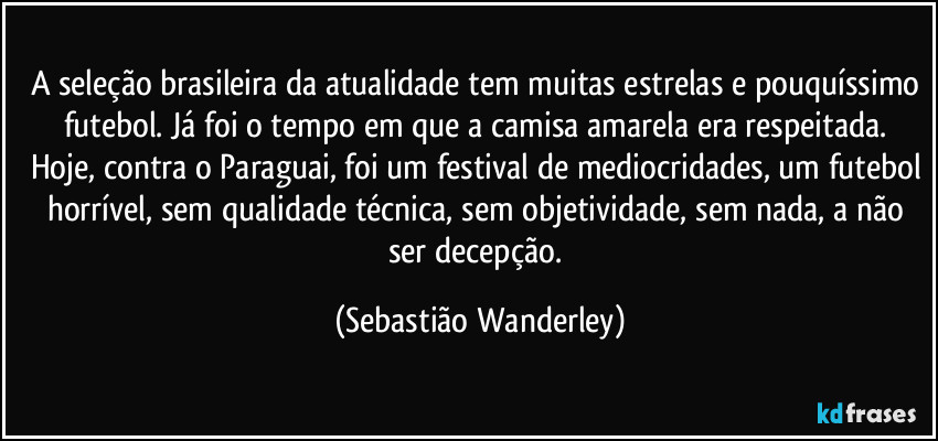 A seleção brasileira da atualidade tem muitas estrelas e pouquíssimo futebol. Já foi o tempo em que a camisa amarela era respeitada. 
Hoje, contra o Paraguai, foi um festival de mediocridades, um futebol horrível, sem qualidade técnica, sem objetividade, sem nada, a não ser decepção. (Sebastião Wanderley)