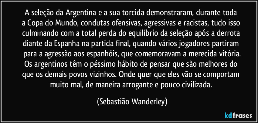 A seleção da Argentina e a sua torcida demonstraram, durante toda a Copa do Mundo, condutas ofensivas, agressivas e racistas, tudo isso culminando com a total perda do equilíbrio da seleção após a derrota diante da Espanha na partida final, quando vários jogadores partiram para a agressão aos espanhóis, que comemoravam a merecida vitória.
Os argentinos têm o péssimo hábito de pensar que são melhores do que os demais povos vizinhos. Onde quer que eles vão se comportam muito mal, de maneira arrogante e pouco civilizada. (Sebastião Wanderley)