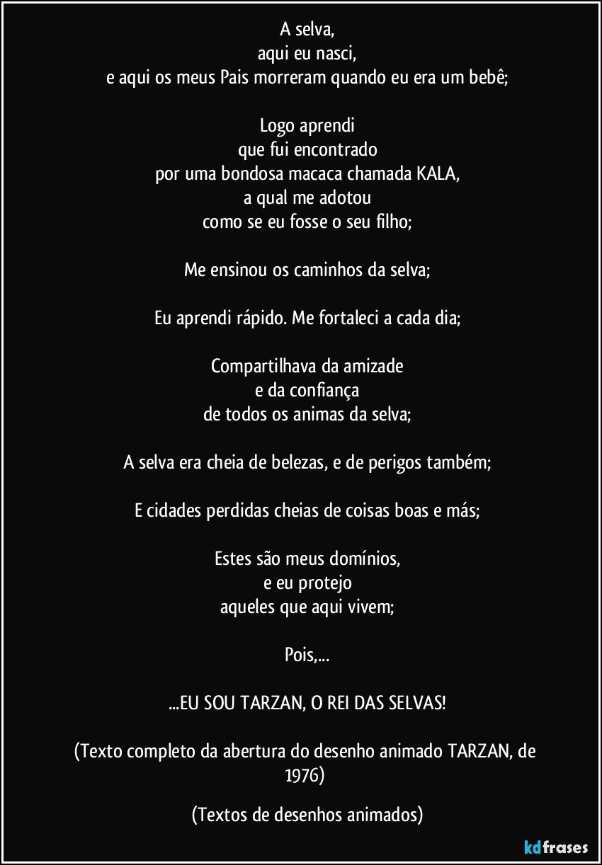 A selva,
aqui eu nasci,
e aqui os meus Pais morreram quando eu era um bebê;

Logo aprendi
que fui encontrado
por uma bondosa macaca chamada KALA,
a qual me adotou
como se eu fosse o seu filho;

Me ensinou os caminhos da selva;

Eu aprendi rápido. Me fortaleci a cada dia;

Compartilhava da amizade
e da confiança
de todos os animas da selva;

A selva era cheia de belezas, e de perigos também;

E cidades perdidas cheias de coisas boas e más;

Estes são meus domínios,
e eu protejo
aqueles que aqui vivem;

Pois,...

...EU SOU TARZAN, O REI DAS SELVAS!

(Texto completo da abertura do desenho animado TARZAN, de 1976) (Textos de desenhos animados)