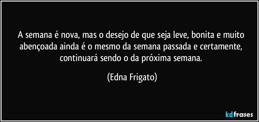 A semana é nova, mas o desejo de que seja leve, bonita e muito abençoada ainda é o mesmo da semana passada e certamente, continuará sendo o da próxima semana. (Edna Frigato)