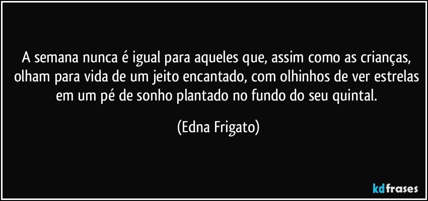 A semana nunca é igual para aqueles que, assim como as crianças, olham para vida de um jeito encantado, com olhinhos de ver estrelas em um pé de sonho plantado no fundo do seu quintal. (Edna Frigato)