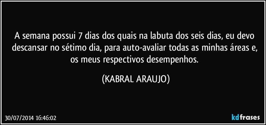 A semana possui 7 dias dos quais na labuta dos seis dias, eu devo descansar no sétimo dia, para auto-avaliar todas as minhas áreas e, os meus respectivos desempenhos. (KABRAL ARAUJO)