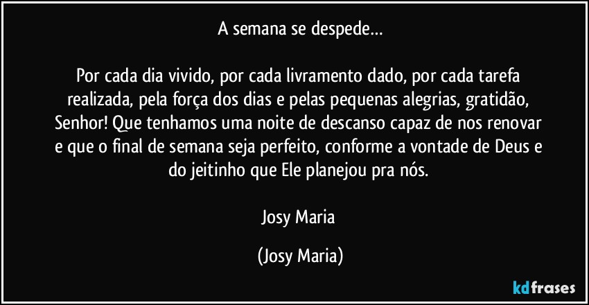 A semana se despede…

Por cada dia vivido, por cada livramento dado, por cada tarefa realizada, pela força dos dias e pelas pequenas alegrias, gratidão, Senhor! Que tenhamos uma noite de descanso capaz de nos renovar e que o final de semana seja perfeito, conforme a vontade de Deus e do jeitinho que Ele planejou pra nós. 

Josy Maria (Josy Maria)