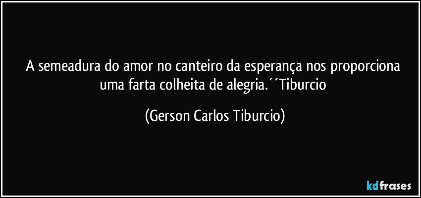 A semeadura do amor no canteiro da esperança nos proporciona uma farta colheita de alegria.´´Tiburcio (Gerson Carlos Tiburcio)