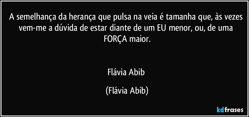 A semelhança da herança que pulsa na veia é tamanha que, às vezes vem-me a dúvida de estar diante de um EU menor, ou, de uma FORÇA maior.


Flávia Abib (Flávia Abib)