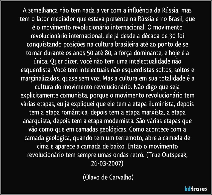 A semelhança não tem nada a ver com a influência da Rússia, mas tem o fator mediador que estava presente na Rússia e no Brasil, que é o movimento revolucionário internacional. O movimento revolucionário internacional, ele já desde a década de 30 foi conquistando posições na cultura brasileira até ao ponto de se tornar durante os anos 50 até 80, a força dominante, e hoje é a única. Quer dizer, você não tem uma intelectualidade não esquerdista. Você tem intelectuais não esquerdistas soltos, soltos e marginalizados, quase sem voz. Mas a cultura em sua totalidade é a cultura do movimento revolucionário. Não digo que seja explicitamente comunista, porque o movimento revolucionário tem várias etapas, eu já expliquei que ele tem a etapa iluminista, depois tem a etapa romântica, depois tem a etapa marxista, a etapa anarquista, depois tem a etapa modernista. São várias etapas que vão como que em camadas geológicas. Como acontece com a camada geológica, quando tem um terremoto, abre a camada de cima e aparece a camada de baixo. Então o movimento revolucionário tem sempre umas ondas retrô. (True Outspeak, 26-03-2007) (Olavo de Carvalho)