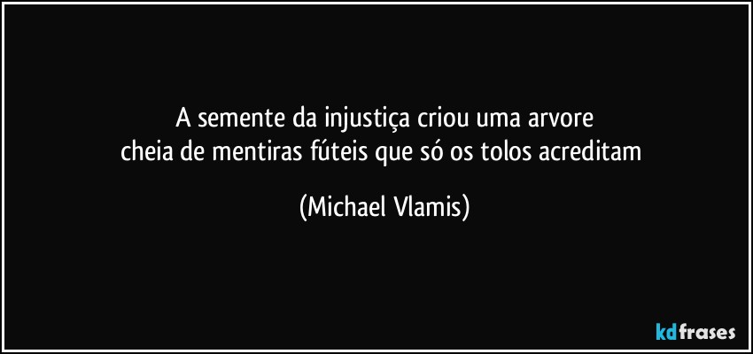 A semente da injustiça criou uma arvore
cheia de mentiras fúteis que só os tolos acreditam (Michael Vlamis)