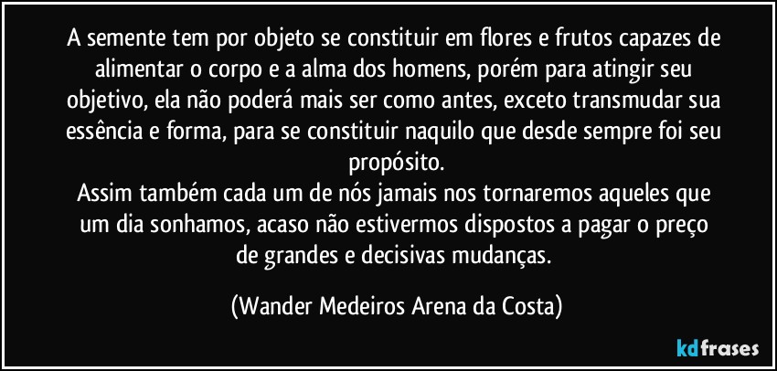 A semente tem por objeto se constituir em flores e frutos capazes de alimentar o corpo e a alma dos homens, porém para atingir seu objetivo, ela não poderá mais ser como antes, exceto transmudar sua essência e forma, para se constituir naquilo que desde sempre foi seu propósito.
Assim também cada um de nós jamais nos tornaremos aqueles que um dia sonhamos, acaso não estivermos dispostos a pagar o preço de grandes e decisivas mudanças. (Wander Medeiros Arena da Costa)