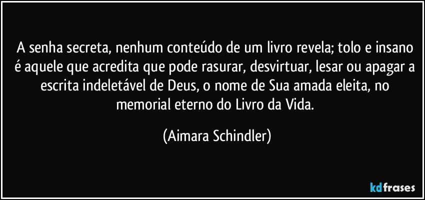 A senha secreta, nenhum conteúdo de um livro revela;  tolo e insano é aquele que acredita que pode rasurar, desvirtuar, lesar ou apagar a escrita indeletável de Deus, o nome de Sua amada eleita, no memorial eterno do Livro da Vida. (Aimara Schindler)