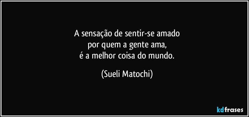 A sensação de sentir-se amado
por quem a gente ama,
 é a melhor coisa do mundo. (Sueli Matochi)