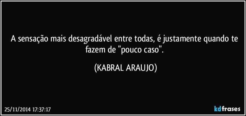 A sensação mais desagradável entre todas, é justamente quando te fazem de "pouco caso". (KABRAL ARAUJO)