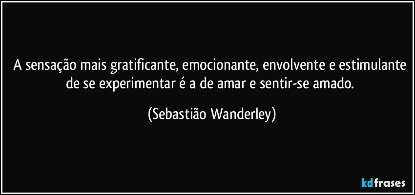 A sensação mais gratificante, emocionante, envolvente e estimulante de se experimentar é a de amar e sentir-se amado. (Sebastião Wanderley)