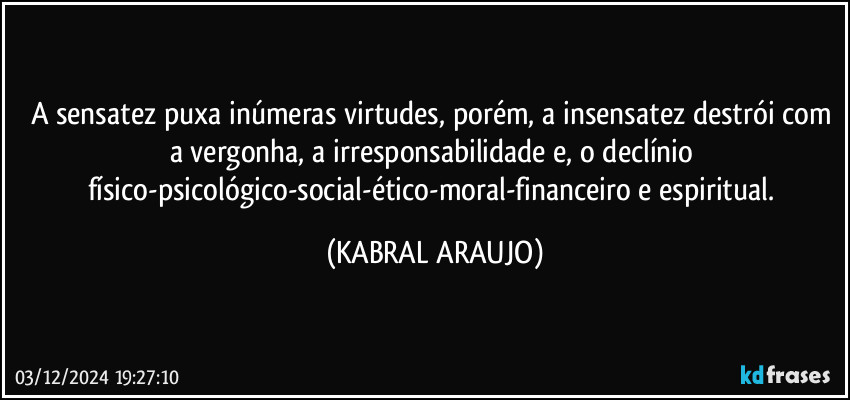 A sensatez puxa inúmeras virtudes, porém, a insensatez destrói com a vergonha, a irresponsabilidade e, o declínio físico-psicológico-social-ético-moral-financeiro e espiritual. (KABRAL ARAUJO)